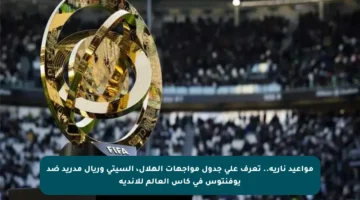 مواعيد نارية.. تعرف على جدول مواجهات الهلال، السيتي وريال مدريد ضد يوفنتوس في كأس العالم للأندية